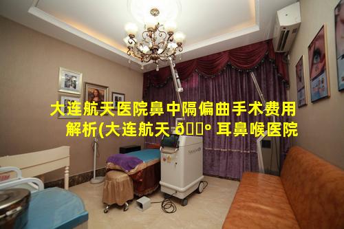 大连航天医院鼻中隔偏曲手术费用解析(大连航天 🐺 耳鼻喉医院治鼻窦炎怎么 🕷 样)